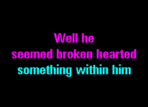 Well he

seemed broken hearted
something within him