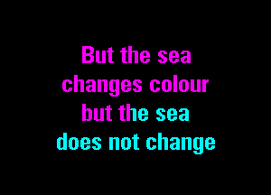 But the sea
changes colour

but the sea
does not change