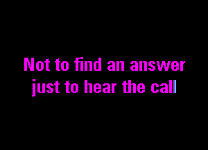 Not to find an answer

just to hear the call
