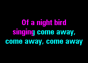 Of a night bird

singing come away,
come away. come away