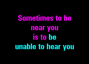 Sometimes to be
near you

is to be
unable to hear you