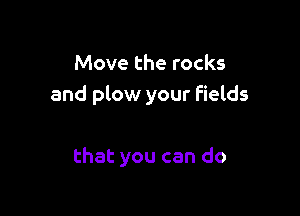 Move the rocks
and plow your fields

that you can do