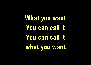 What you want
You can call it

You can call it
what you want