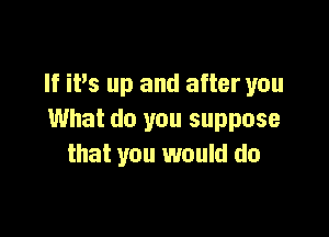 If iPs up and after you

What do you suppose
that you would do