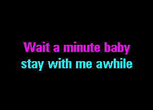 Wait a minute baby

stay with me awhile