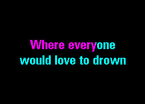 Where everyone

would love to drown
