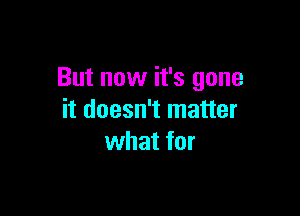 But now it's gone

it doesn't matter
what for