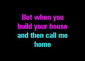 But when you
build your house

and then call me
home