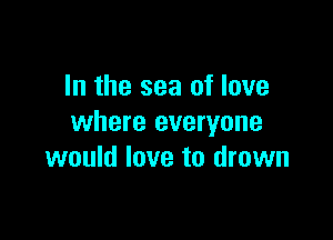In the sea of love

where everyone
would love to drown