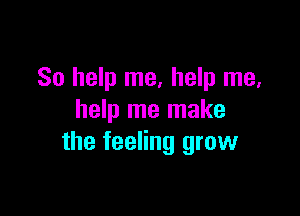 So help me, help me,

help me make
the feeling grow