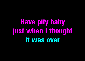 Have pity baby

just when I thought
it was over