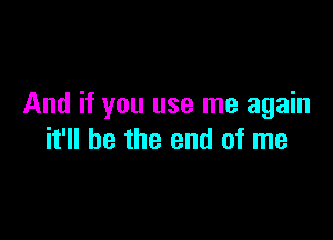 And if you use me again

it'll be the end of me