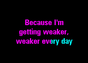 Because I'm

getting weaker,
weaker every dayr