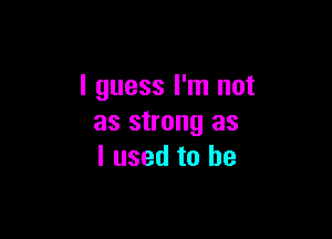 I guess I'm not

as strong as
I used to be