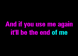 And if you use me again

it'll be the end of me