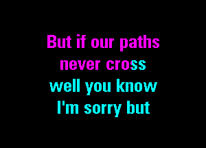 But if our paths
never cross

well you know
I'm sorry but