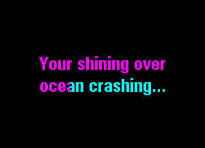 Your shining over

ocean crashing...