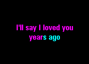 I'll say I loved you

years ago