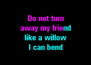 Do not turn
away my friend

like a willow
I can bend