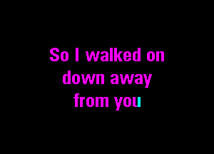 So I walked on

down away
from you