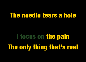 The needle tears a hole

I focus on the pain
The only thing thaPs real