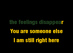 the feelings disappear

You are someone else
lam still right here