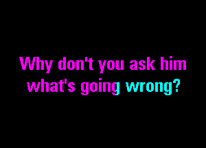 Why don't you ask him

what's going wrong?