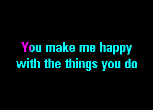 You make me happy

with the things you do