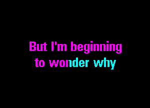 But I'm beginning

to wonder why