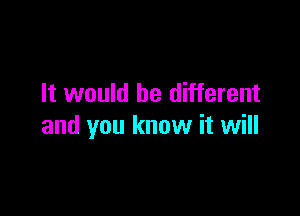 It would be different

and you know it will