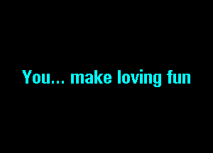 You... make loving fun