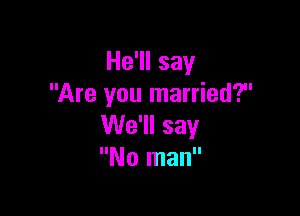 He'll say
Are you married?

We'll say
No man