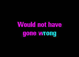 Would not have

gone wrong