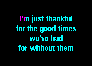 I'm just thankful
for the good times

we've had
for without them