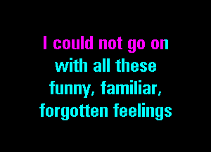 I could not go on
with all these

funny. familiar.
forgotten feelings