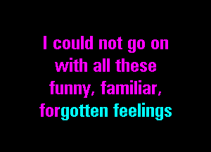 I could not go on
with all these

funny. familiar.
forgotten feelings