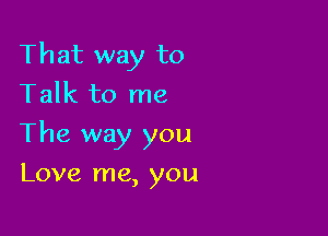 That way to
Talk to me

The way you

Love me, you