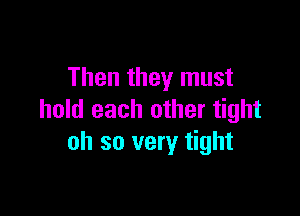 Then they must

hold each other tight
oh so very tight