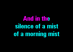 And in the

silence of a mist
of a morning mist