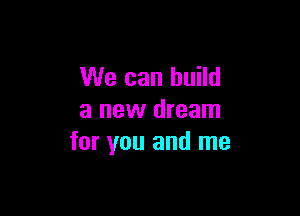 We can build

a new dream
for you and me