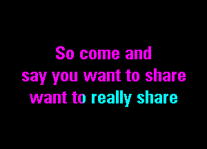 So come and

say you want to share
want to really share