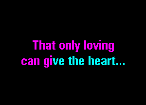 That only loving

can give the heart...