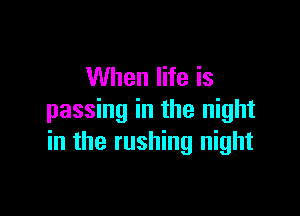 When life is

passing in the night
in the rushing night