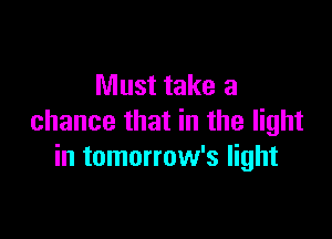 Must take a

chance that in the light
in tomorrow's light