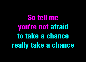 So tell me
you're not afraid

to take a chance
really take a chance