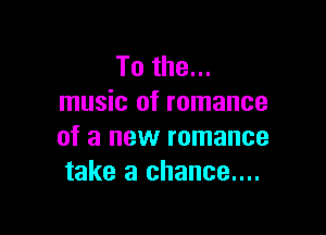 To the...
music of romance

of a new romance
take a chance....