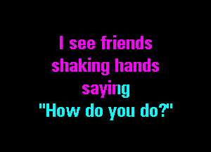 I see friends
shaking hands

saying
How do you do?
