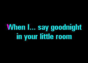 When I... say goodnight

in your little room