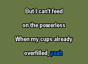 But I can't feed

on the powerless

When my cups already

overFIlled,