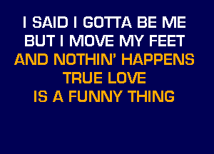I SAID I GOTTA BE ME
BUT I MOVE MY FEET
AND NOTHIN' HAPPENS
TRUE LOVE
IS A FUNNY THING